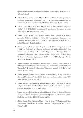 194
Quality of Information and Communications Technology (QUATIC 2012),
Lisbon, Portugal.
• Nelson Gama, Pedro Sousa, Miguel Mira da Silva, “Integrating Enterprise
Architecture and IT Service Management”, 2012, 21st International Conference on
Information Systems Development (ISD 2012), Prato, Italy. (Rank A ERA)
• Nelson Gama, Maria Mar Rosa, Miguel Mira da Silva, “IT Services Reference
Catalog”, 2013, IFIP/IEEE International Symposium on Integrated Network
Management, IM 2013 (Rank A ERA)
• Marco Vicente, Nelson Gama, Miguel Mira da Silva, “Modelling ITIL Business
Motivation Model in ArchiMate”, 2013, 4th International Conference on
Exploring Service Science 1.3 (IESS 2013), Porto, Portugal, LNBIP vol. 143.
p. 8699. Springer Berlin Heidelberg
• Marco Vicente, Nelson Gama, Miguel Mira da Silva, “Using ArchiMate and
TOGAF to Understand the Enterprise Architecture and ITIL Relationship”, 8th
International Workshop on Business/IT-Alignment and Interoperability, on
Business/IT-Alignment and Interoperability (BUSITAL), CAiSE 2013
Workshops, Valencia, Spain, June, 2013, vol. LNBIP. Springer Berlin
Heidelberg. (Rank A ERA)
• Lukas Ostrowski, Markus Helfert, Nelson Gama, “Ontology Engineering Step
in Design Science Research Methodology: A Technique to Gather and Reuse
Knowledge”, Behaviour & Information Technology Journal, 2013. Taylor and
Francis (Rank A ERA)
• Marco Vicente, Nelson Gama, Miguel Mira da Silva, “Using ArchiMate to
Represent ITIL Metamodel”. 15th IEEE Conference on Business Informatics (CBI
2013); Vienna, Austria; July, 2013.
• Marco Vicente, Nelson Gama, Miguel Mira da Silva, “The Value of ITIL in
Enterprise Architecture”, 17th IEEE International EDOC Conference; Vancouver,
Canada; September, 2013. (Rank B ERA)
• Marco Vicente, Nelson Gama, Miguel Mira da Silva, “A Business Motivation
Model for IT Service Management”, International Journal of Information System
Modelling and Design (IJISMD), January, 2014
• Nelson Gama, Marco Vicente, Miguel Mira da Silva, “ITIL Metamodel”, 12th
International Conference on Service Oriented Computing (ICSOC), 2014.
(Rank A ERA)
 