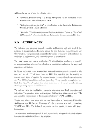 195
Additionally, we are writing the following papers:
• “Enterprise Architecture using ITIL Change Management” to be submitted to an
International Conference Rank A ERA
• “Enterprise Architecture and ITIL" to be submitted to the Enterprise Information
Systems Journal, Taylor & Francis
• “Integrating IT Service Management and Enterprise Architecture: Towards a TOGAF and
ITIL integration” to be submitted to the Information Systems Journal, Elsevier.
7.5 FUTURE WORK
We validated our proposal through scientific publications and also applied the
proposal in a organization. However, neither the field study has been concluded nor
the evaluation. The good results obtained so far should be measured and confirmed in
other type of organizations, and with other groups of practitioners.
The good results are merely qualitative. We should define attributes to quantify
measures associated with models, allowing a quantitative analysis of the proposed
approaches integration.
So far our integration point between both approaches were the services, which in this
case were merely IT oriented. However, ITIL best practices may be applied to
manage other kinds of services, for instance human resources, logistics, provisioning,
etc. Also TOGAF principles were born focused on IT, but can also be applied to any
kind of services. Therefore, this dissertation also wishes to raise awareness about using
the integration proposal in other domains.
We did not cover the ArchiMate extensions Motivation and Implementation and
Migration. These are two important extensions that have much in common with ITIL
and should be encompassed in the integration between TOGAF and ITIL.
Despite the subject and main goal of this dissertation is “Integrating Enterprise
Architecture and IT Service Management”, the realization was only focused on
TOGAF and ITIL. The followed integration method should be tested with other
frameworks.
The evaluation was basically analytic and a quantitative analysis should be developed
in the future, validating definitely the proposal.
 