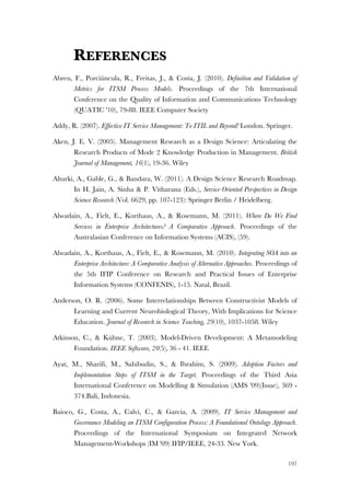 197
REFERENCES
Abreu, F., Porciúncula, R., Freitas, J., & Costa, J. (2010). Definition and Validation of
Metrics for ITSM Process Models. Proceedings of the 7th International
Conference on the Quality of Information and Communications Technology
(QUATIC '10), 79-88. IEEE Computer Society
Addy, R. (2007). Effective IT Service Management: To ITIL and Beyond! London. Springer.
Aken, J. E. V. (2005). Management Research as a Design Science: Articulating the
Research Products of Mode 2 Knowledge Production in Management. British
Journal of Management, 16(1), 19-36. Wiley
Alturki, A., Gable, G., & Bandara, W. (2011). A Design Science Research Roadmap.
In H. Jain, A. Sinha & P. Vitharana (Eds.), Service-Oriented Perspectives in Design
Science Research (Vol. 6629, pp. 107-123): Springer Berlin / Heidelberg.
Alwadain, A., Fielt, E., Korthaus, A., & Rosemann, M. (2011). Where Do We Find
Services in Enterprise Architectures? A Comparative Approach. Proceedings of the
Australasian Conference on Information Systems (ACIS), (59).
Alwadain, A., Korthaus, A., Fielt, E., & Rosemann, M. (2010). Integrating SOA into an
Enterprise Architecture: A Comparative Analysis of Alternative Approaches. Proceedings of
the 5th IFIP Conference on Research and Practical Issues of Enterprise
Information Systems (CONFENIS), 1-15. Natal, Brazil.
Anderson, O. R. (2006). Some Interrelationships Between Constructivist Models of
Learning and Current Neurobiological Theory, With Implications for Science
Education. Journal of Research in Science Teaching, 29(10), 1037-1058. Wiley
Atkinson, C., & Kühne, T. (2003). Model-Driven Development: A Metamodeling
Foundation. IEEE Software, 20(5), 36 - 41. IEEE
Ayat, M., Sharifi, M., Sahibudin, S., & Ibrahim, S. (2009). Adoption Factors and
Implementation Steps of ITSM in the Target. Proceedings of the Third Asia
International Conference on Modelling & Simulation (AMS '09)(Issue), 369 -
374.Bali, Indonesia.
Baioco, G., Costa, A., Calvi, C., & Garcia, A. (2009). IT Service Management and
Governance Modeling an ITSM Configuration Process: A Foundational Ontology Approach.
Proceedings of the International Symposium on Integrated Network
Management-Workshops (IM '09) IFIP/IEEE, 24-33. New York.
 