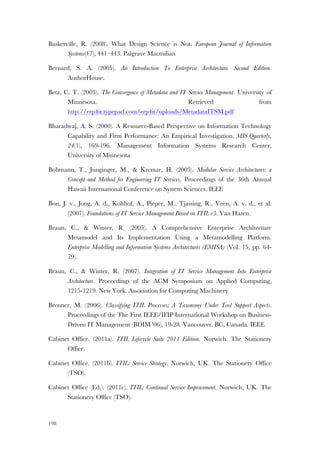 198
Baskerville, R. (2008). What Design Science is Not. European Journal of Information
Systems(17), 441–443. Palgrave Macmilian
Bernard, S. A. (2005). An Introduction To Enterprise Architecture. Second Edition.
AuthorHouse.
Betz, C. T. (2003). The Convergence of Metadata and IT Service Management. University of
Minnesota. Retrieved from
http://erp4it.typepad.com/erp4it/uploads/MetadataITSM.pdf
Bharadwaj, A. S. (2000). A Resource-Based Perspective on Information Technology
Capability and Firm Performance: An Empirical Investigation. MIS Quarterly,
24(1), 169-196. Management Information Systems Research Center,
University of Minnesota
Bohmann, T., Junginger, M., & Krcmar, H. (2003). Modular Service Architectures: a
Concept and Method for Engineering IT Services. Proceedings of the 36th Annual
Hawaii International Conference on System Sciences. IEEE
Bon, J. v., Jong, A. d., Kolthof, A., Pieper, M., Tjassing, R., Veen, A. v. d., et al.
(2007). Foundations of IT Service Management Based on ITIL v3. Van Haren.
Braun, C., & Winter, R. (2005). A Comprehensive Enterprise Architecture
Metamodel and Its Implementation Using a Metamodelling Platform.
Enterprise Modelling and Information Systems Architectures (EMISA) (Vol. 75, pp. 64-
79).
Braun, C., & Winter, R. (2007). Integration of IT Service Management Into Enterprise
Architecture. Proceedings of the ACM Symposium on Applied Computing,
1215-1219. New York. Association for Computing Machinery
Brenner, M. (2006). Classifying ITIL Processes; A Taxonomy Under Tool Support Aspects.
Proceedings of the The First IEEE/IFIP International Workshop on Business-
Driven IT Management (BDIM '06), 19-28. Vancouver, BC, Canada. IEEE
Cabinet Office. (2011a). ITIL Lifecycle Suite 2011 Edition. Norwich. The Stationery
Office.
Cabinet Office. (2011b). ITIL: Service Strategy. Norwich, UK. The Stationery Office
(TSO).
Cabinet Office (Ed.). (2011c). ITIL: Continual Service Improvement. Norwich, UK. The
Stationery Office (TSO).
 