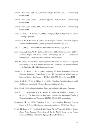 199
Cabinet Office (Ed.). (2011d). ITIL: Service Design. Norwich, UK. The Stationery
Office (TSO).
Cabinet Office (Ed.). (2011e). ITIL: Service Operation. Norwich, UK. The Stationery
Office (TSO).
Cabinet Office (Ed.). (2011f). ITIL: Service Transition. Norwich, UK. The Stationery
Office (TSO).
Calero, C., Ruiz, F., & Piattini, M. (2006). Ontologies for Software Engineering and Software
Technology. Springer.
Cameron, B. H., & McMillan, E. (2013). Analyzing the Current Trends in Enterprise
Architecture Frameworks. Journal of Enterprise Architecture, 9(1), 60-71.
Carr, N. G. (2003). IT Doesn't Matter. Harvard Business Review, 81(5), 41-49.
Cater-Steel, A., & Tan, W.-G. (2005). Implementation of IT Infrastructure Library (ITIL) in
Australia: Progress and Success Factors. Proceedings of the IT Governance
International Conference(Issue).Auckland, New Zealand.
Chen, H. (2008). Towards Service Engineering: Service Orientation and Business-IT Alignment.
Proceedings of the 41st Hawaii International Conference on System Sciences,
114--. Waikoloa, HI. IEEE Computer Society
Correia, A., & Abreu, F. B. e. (2009). Integrating IT Service Management Within the
Enterprise Architecture. Proceedings of the 4th International Conference on
Software Engineering Advances (ICSEA), 553 - 558. Porto, Portugal. IEEE
Curtis, B., Hefley, W. E., & Miller, S. A. (2001). The People Capability Maturity Model:
Guidelines for Improving the Workforce. Boston. Addison-Wesley.
Dietz, J. L. G. (2006). Enterprise Ontology: Theory and Methodology. Germany. Springer.
Dietz, J. L. G., Hoogervorst, J. A. P., Albani, A., Aveiro, D., Babkin, E., Barjis, J., et
al. (2013). The Discipline of Enterprise Engineering. International Journal of
Organisational Design and Engineering (IJODE), 3(1), 86-114. Inderscience
Edmondson, K. M. (2000). Assessing Science Understanding Through Concept
Maps. In A. Press (Ed.), Assessing science understanding (pp. 19-40). San Diego.
Eertink, H., Janssen, W., Luttighuis, P. O., Teeuw, W., & Vissers, C. (1999). A Business
Process Design Language. Proceedings of the 1st World Congress on Formal
Methods (FM’99), 1708, 76-95. Springer Berlin Heidelberg
 