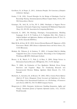 201
Greefhorst, D., & Proper, E. (2011). Architecture Principles: The Cornerstones of Enterprise
Architecturex. Springer.
Gruber, T. R. (1995). Toward Principles for the Design of Ontologies Used for
Knowledge Sharing. International Journal of Human-Computer Studies, 43(5-6), 907-
928. Sciencedirect. Elsevier
Grüninger, M., Atefi, K., & Fox, M. S. (2000). Ontologies to Support Process
Integration in Enterprise Engineering. Computational & Mathematical Organization
Theory, 6(4), 381-394. Association for Computing Machinery
Guizzardi, G. (2007). On Ontology, Ontologies, Conceptualizations, Modeling
Languages. In J. E. O. Vasilecas, & A. Caplinskas (Eds.) (Ed.), Frontiers in
Artificial Intelligence and Applications, Databases and Information Systems IV (Vol. 15,
pp. 18-39): Amsterdã: IOS Press.
Haki, M. K., & Forte, M. W. (2010). Service-Oriented Business-IT Alignment: a SOA
Governance Model. AISS: Advances in Information Sciences and Service Sciences, 2(2),
51-60. Bibsonomy
Heiskala, M., Tiihonen, J., & Soininen, T. (2005). A Conceptual Model for Modeling
Configurable Services from a Customer Perspective. Proceedings of the Configuration
Workshop at IJCAI'05. Edinburgh, Scotland.
Hevner, A. R., March, S. T., Park, J., & Ram, S. (2004). Design Science in
Information Systems Research. MIS Quarterly, 28(1), 75-105. Springer
Hines, T. (2000). An Evaluation of Two Qualitative Methods (Focus Group
Interviews and Cognitive Maps) for Conducting Research into
Entrepreneurial Decision Making. Qualitative Market Research, 3(1), 7-16.
Emerald
Hochstein, A., Zarnekow, R., & Brenner, W. (2005). ITIL as Common Practice Reference
Model for IT Service Management: Formal Assessment and Implications for Practice.
Proceedings of the International Conference on e-Technology, e-Commerce
and e-Service (EEE '05), 704-710. IEEE Computer Society
Hoogervorst, J. (2004). Enterprise Architecture: Enabling Integration, Agility and
Change. International Journal of Cooperative Information Systems, 13(3), 213-233.
World Scientific
 