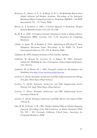 203
Kistasamy, C., Merwe, A. V. d., & Harpe, A. D. L. The Relationship Between Service
Oriented Architecture and Enterprise Architecture. Proceedings of the Enterprise
Distributed Object Computing Conference Workshops (EDOCW), 14th IEEE
International, 129 – 137. Vitoria. IEEE
Klecun, E., & Cornford, T. (2005). A Critical Approach to Evaluation. European
Journal of Information Systems, 14(3), 229–243. LSE
Ko, R. K. L. (2009). A Computer Scientist's Introductory Guide to Business Process
Management (BPM). Crossroads, 15(4), 11-18. Association for Computing
Machinery
Lahtela, A., Jantti, M., & Kaukola, J. (2010). Implementing an ITIL-Based IT Service
Management Measurement System. Proceedings of the ICDS '10. Fourth
International Conference, 249 - 254. St. Maarten. IEEE
Lankhorst, M. (2009). Enterprise Architecture at Work (2nd Ed.). Springer.
Lankhorst, M., Buuren, R., Leeuwen, D., & Jonkers, H. (2004). Enterprise
Architecture Modelling-the Issue of Integration. Advanced Engineering Informatics,
18(4), 205-216.
Lankhorst, M., & Drunen, H. v. (2007). Enterprise Architecture Development and
Modelling. from http://www.via-nova-architectura.org
Lea-Cox, T. (2013a). Enterprise Architecture and ITIL: Implementing Service Design
(Vol. July). White Paper. Orbus Software.
Lea-Cox, T. (2013b). Enterprise Architecture and ITIL: Implementing Service
Strategy (Vol. April). White Paper. Orbus Software.
Lea-Cox, T. (2013c). Enterprise Architecture and ITIL: Implementing Service
Transition of Work. In
Lea-Cox, T. (2013d). Enterprise Architecture and ITIL: Where is the Value in ITIL?
of Work. In
Liles, D. H., & Presley, A. R. (1996). Enterprise Modeling Within An Enterprise Engineering
Framework. Proceedings of the 28th Conference on Winter Simulation (WSC
'96), 993 - 999. Coronado, California, United States. Association for
Computing Machinery (ACM)
 