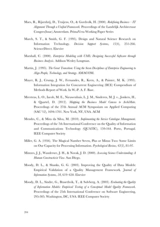 204
Maes, R., Rijsenbrij, D., Truijens, O., & Goedvolk, H. (2000). Redefining Business – IT
Alignment Through a Unified Framework. Proceedings of the Landelijk Architectuur
Congres(Issue).Amsterdam. PrimaVera Working Paper Series
March, S. T., & Smith, G. F. (1995). Design and Natural Science Research on
Information Technology. Decision Support Systems, 15(4), 251-266.
ScienceDirect. Elsevier
Marshall, C. (2000). Enterprise Modeling with UML: Designing Successful Software through
Business Analysis. Addison Wesley Longman.
Martin, J. (1995). The Great Transition: Using the Seven Disciplines of Enterprise Engineering to
Align People, Technology, and Strategy. AMACOM.
Mayer, R. J., Crump, J. W., Fernandes, R., Keen, A., & Painter, M. K. (1995).
Information Integration for Concurrent Engineering (IICE) Compendium of
Methods Report of Work. In W.-P. A. F. Base.
Meertens, L. O., Iacob, M. E., Nieuwenhuis, L. J. M., Sinderen, M. J. v., Jonkers, H.,
& Quartel, D. (2012). Mapping the Business Model Canvas to ArchiMate.
Proceedings of the 27th Annual ACM Symposium on Applied Computing
(SAC '12), 1694-1701. New York, NY, USA. ACM
Mendes, C., & Mira da Silva, M. (2010). Implementing the Service Catalogue Management.
Proceedings of the 7th International Conference on the Quality of Information
and Communications Technology (QUATIC), 159-164. Porto, Portugal.
IEEE Computer Society
Miller, G. A. (1956). The Magical Number Seven, Plus or Minus Two: Some Limits
on Our Capacity for Processing Information. Psychological Review, 63(2), 81-97.
Mintzes, J. J., Wandersee, J. H., & Novak, J. D. (2000). Assessing Science Understanding: A
Human Constructivist View. San Diego.
Moody, D. L., & Shanks, G. G. (2003). Improving the Quality of Data Models:
Empirical Validation of a Quality Management Framework. Journal of
Information Systems, 28, 619–650. Elsevier
Moody, D. L., Sindre, G., Brasethvik, T., & Solvberg, A. (2003). Evaluating the Quality
of Information Models: Empirical Testing of a Conceptual Model Quality Framework.
Proceedings of the 25th International Conference on Software Engineering,
295-305. Washington, DC, USA. IEEE Computer Society
 