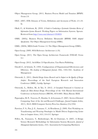 206
Object Management Group. (2011). Business Process Model and Notation (BPMN)
Version 2.0.
OGC. (2007). ITIL Glossary of Terms, Definitions and Acronyms of Work. v3.1.24.
In
Okoli, C., & Schabram, K. (2010). A Guide to Conducting a Systematic Literature Review of
Information Systems Research. Working Papers on Information Systems. Sprouts.
Retrieved from http://ssrn.com/abstract=1954824
OMG. (2003a). Business Process Definition Metamodel (BPDM) OMG Adopted
Specification. The Object Management Group (OMG).
OMG. (2003b). MDA Guide Version 1.0. The Object Management Group (OMG).
Open Group. (2009). SOA Reference Architecture (v.10).
Open Group. (2011). The Open Group Architecture Framework (TOGAF) Version
9.1.
Open Group. (2012). ArchiMate 2.0 Specification. Van Haren Publishing.
Ostroff, C., & Schmitt, N. (1993). Configurations of Organizational Effectiveness and
Efficiency. The Academy of Management Journal, 36(6), 1345-1361. Academy of
Management
Ostrowski, L. (2011). Detailed Design Science Research and its Impact on the Quality of Design
Artefact. Proceedings of the Intel European Research and Innovation
Conference (ERIC). Leixlip. Springer
Ostrowski, L., Helfert, M., & Xie, S. (2012). A Conceptual Framework to Construct an
Artefact for Meta-Abstract Design. Proceedings of the 45th Hawaii International
Conference on System Sciences (HICSS), 4074-4081. Maui, Hawaii. IEEE
Papazoglou, M. P., Traverso, P., Dustdar, S., & Leymann, F. (2007). Service-Oriented
Computing: State of the Art and Research Challenges. Journal Computer Archive,
40(11), 38-45. IEEE Computer Society Press Los Alamitos, CA, USA
Parreiras, F. S., Pan, J. Z., Assmann, U., & Henriksson, J. (2009). First Workshop on
Transforming and Weaving Ontologies in Model Driven Engineering Lecture
Notes in Computer Science, 5421, 314-317. Springer
Peffers, K., Tuunanen, T., Rothenberger, M., & Chatterjee, S. (2007). A Design
Science Research Methodology for Information Systems Research. Journal of
Management Information Systems, 24(3). Association for Computing Machinery
 