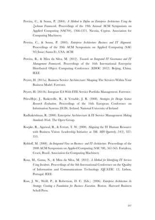 207
Pereira, C., & Sousa, P. (2004). A Method to Define an Enterprise Architecture Using the
Zachman Framework. Proceedings of the 19th Annual ACM Symposium on
Applied Computing (SAC'04), 1366-1371. Nicosia, Cyprus. Association for
Computing Machinery
Pereira, C., & Sousa, P. (2005). Enterprise Architecture: Business and IT Alignment.
Proceedings of the 20th ACM Symposium on Applied Computing (SAC
'05)(Issue).Santa Fe, USA. ACM
Pereira, R., & Mira da Silva, M. (2012). Towards an Integrated IT Governance and IT
Management Framework. Proceedings of the 16th International Enterprise
Distributed Object Computing Conference (EDOC 2012). Beijing, China.
IEEE
Peyret, H. (2011a). Business Service Architecture: Shaping The Services Within Your
Business Model. Forrester.
Peyret, H. (2011b). Integrate EA With ITIL Service Portfolio Management. Forrester.
Pries-Heje, J., Baskerville, R., & Venable, J. R. (2008). Strategies for Design Science
Research Evaluation. Proceedings of the 16th European Conference on
Information Systems (ECIS). Ireland. National University of Ireland
Radhakrishnan, R. (2008). Enterprise Architecture & IT Service Management Making
Standards Work. The Open Group.
Roepke, R., Agarwal, R., & Ferratt, T. W. (2000). Aligning the IT Human Resource
with Business Vision: Leadership Initiative at 3M. MIS Quarterly, 24(2), 327-
353.
Rohloff, M. (2008). An Integrated View on Business- and IT-Architecture. Proceedings of the
2008 ACM Symposium on Applied Computing (SAC '08), 561-565. Fortaleza,
Ceará, Brazil. Association for Computing Machinery
Rosa, M., Gama, N., & Mira da Silva, M. (2012). A Method for Identifying IT Services
Using Incidents. Proceedings of the 8th International Conference on the Quality
of Information and Communications Technology (QUATIC 12). Lisbon,
Portugal. IEEE
Ross, J. W., Weill, P., & Robertson, D. C. (Eds.). (2006). Enterprise Architecture As
Strategy: Creating a Foundation for Business Execution. Boston. Harvard Business
Scholl Press.
 