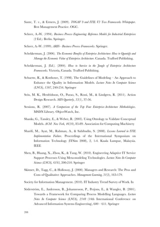 208
Sante, T. v., & Ermers, J. (2009). TOGAF 9 and ITIL V3 Two Frameworks Whitepaper.
Best Management Practice. OGC.
Scheer, A.-W. (1994). Business Process Engineering: Reference Models for Industrial Enterprises
(2 Ed.). Berlin. Springer.
Scheer, A.-W. (1999). ARIS - Business Process Frameworks. Springer.
Schekkerman, J. (2006). The Economic Benefits of Enterprise Architecture: How to Quantify and
Manage the Economic Value of Enterprise Architecture. Canada. Trafford Publishing.
Schekkerman, J. (Ed.). (2004). How to Survive in the Jungle of Enterprise Architecture
Frameworks. Victoria, Canada. Trafford Publishing.
Schuette, R., & Rotthowe, T. (1998). The Guidelines of Modeling – An Approach to
Enhance the Quality in Information Models. Lecture Notes In Computer Science
(LNCS), 1507, 240-254. Springer
Sein, M. K., Henfridsson, O., Purao, S., Rossi, M., & Lindgren, R. (2011). Action
Design Research. MIS Quarterly, 35(1), 37-56.
Sessions, R. (2007). A Comparison of the Top Four Enterprise-Architecture Methodologies.
MSDN Library. ObjectWatch, Inc.
Shanks, G., Tansley, E., & Weber, R. (2003). Using Ontology to Validate Conceptual
Models. ACM New York, 46(10), 85-89. Association for Computing Machinery
Sharifi, M., Ayat, M., Rahman, A., & Sahibudin, S. (2008). Lessons Learned in ITIL
Implementation Failure. Proceedings of the International Symposium on
Information Technology (ITSim 2008), 2, 1-4. Kuala Lumpur, Malaysia.
IEEE
Shen, B., Huang, X., Zhou, K., & Tang, W. (2010). Engineering Adaptive IT Service
Support Processes Using Meta-modeling Technologies. Lecture Notes In Computer
Science (LNCS), 6195, 200-210. Springer
Skinner, D., Tagg, C., & Holloway, J. (2000). Managers and Research: The Pros and
Cons of Qualitative Approaches. Management Learning, 31(2), 163-179.
Society for Information Management. (2010). IT Industry Trend Survey of Work. In
Söderström, E., Andersson, B., Johannesson, P., Perjons, E., & Wangler, B. (2001).
Towards a Framework for Comparing Process Modelling Languages. Lecture
Notes In Computer Science (LNCS), 2348 (14th International Conference on
Advanced Information Systems Engineering), 600 – 611. Springer
 