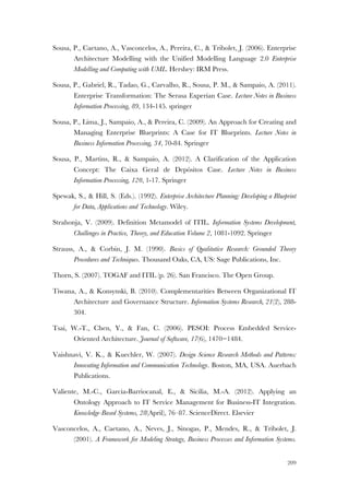 209
Sousa, P., Caetano, A., Vasconcelos, A., Pereira, C., & Tribolet, J. (2006). Enterprise
Architecture Modelling with the Unified Modelling Language 2.0 Enterprise
Modelling and Computing with UML. Hershey: IRM Press.
Sousa, P., Gabriel, R., Tadao, G., Carvalho, R., Sousa, P. M., & Sampaio, A. (2011).
Enterprise Transformation: The Serasa Experian Case. Lecture Notes in Business
Information Processing, 89, 134-145. springer
Sousa, P., Lima, J., Sampaio, A., & Pereira, C. (2009). An Approach for Creating and
Managing Enterprise Blueprints: A Case for IT Blueprints. Lecture Notes in
Business Information Processing, 34, 70-84. Springer
Sousa, P., Martins, R., & Sampaio, A. (2012). A Clarification of the Application
Concept: The Caixa Geral de Depósitos Case. Lecture Notes in Business
Information Processing, 120, 1-17. Springer
Spewak, S., & Hill, S. (Eds.). (1992). Enterprise Architecture Planning: Developing a Blueprint
for Data, Applications and Technology. Wiley.
Strahonja, V. (2009). Definition Metamodel of ITIL. Information Systems Development,
Challenges in Practice, Theory, and Education Volume 2, 1081-1092. Springer
Strauss, A., & Corbin, J. M. (1990). Basics of Qualitative Research: Grounded Theory
Procedures and Techniques. Thousand Oaks, CA, US: Sage Publications, Inc.
Thorn, S. (2007). TOGAF and ITIL (p. 26). San Francisco. The Open Group.
Tiwana, A., & Konsynski, B. (2010). Complementarities Between Organizational IT
Architecture and Governance Structure. Information Systems Research, 21(2), 288-
304.
Tsai, W.-T., Chen, Y., & Fan, C. (2006). PESOI: Process Embedded Service-
Oriented Architecture. Journal of Software, 17(6), 1470−1484.
Vaishnavi, V. K., & Kuechler, W. (2007). Design Science Research Methods and Patterns:
Innovating Information and Communication Technology. Boston, MA, USA. Auerbach
Publications.
Valiente, M.-C., Garcia-Barriocanal, E., & Sicilia, M.-A. (2012). Applying an
Ontology Approach to IT Service Management for Business-IT Integration.
Knowledge-Based Systems, 28(April), 76–87. ScienceDirect. Elsevier
Vasconcelos, A., Caetano, A., Neves, J., Sinogas, P., Mendes, R., & Tribolet, J.
(2001). A Framework for Modeling Strategy, Business Processes and Information Systems.
 