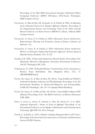 210
Proceedings of the Fifth IEEE International Enterprise Distributed Object
Computing Conference (EDOC 2001)(Issue), 69-81.Seattle, Washington.
IEEE Computer Society
Vasconcelos, A., Mira da Silva, M., Fernandes, A., & Tribolet, J. (2004). An Information
System Architectural Framework for Enterprise Application Integration. Proceedings of
the Organizational Systems and Technology Track of the Thirty Seventh
Hawaii Conference on Sistem Sciences (HICSS-37), 8(Issue), 9.Havaii. IEEE
Computer Society
Vasconcelos, A., Sousa, P., & Tribolet, J. (2003). Information System Architectures:
Representation, Planning and Evaluation. Journal of Systemics, Cybernetics and
Informatics, 1(6).
Vasconcelos, A., Sousa, P., & Tribolet, J. (2007). Information System Architecture
Metrics: an Enterprise Engineering Evaluation Approach. Electronic Journal of
Information Systems Evaluation, 10(1), 91-122.
Venable, J. R. (2006). A Framework for Design Science Research Activities. Proceedings of the
Information Resources Management Association International Conference,
184-187. Washington, DC, USA.
Venkatraman, N. (1994). IT-Enabled Business Transformation: From Automation to
Business Scope Redefinition. Sloan Management Review, 35(2), 73.
ABI/INFORM Global
Vicente, M., Gama, N., & Mira da Silva, M. (2013a). Using ArchiMate and TOGAF to
Understand the Enterprise Architecture and ITIL Relationship. Proceedings of the 8th
International Workshop on Business/IT-Alignment and Interoperability,
CAiSE 2013 Workshops, 148, 134–145. Springer Berlin Heidelberg
Vicente, M., Gama, N., & Mira da Silva, M. (2013b). Using ArchiMate to Represent ITIL
Metamodel. Proceedings of the 15th IEEE Conference on Business Informatics
(CBI). IEEE
Vieira, A., Costa, L., Amaro, P., Amorim, L., Pina, M., Pereira, C., et al. (2004).
Arquitectura Empresarial e Sistemas de Gestão da Qualidade. Proceedings of the
International Conference on the Quality of Information and Communications
Technology (QUATIC '04). Porto, Portugal.
Vorisek, J., & Jandos, J. (2010). Enterprise Computing Management Based on ICT Services.
Proceedings of the Euro-American Association on Telematics and Information
Systems (EATIS). Panama.
 