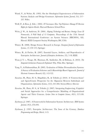 211
Wand, Y., & Weber, R. (1993). On the Ontological Expressiveness of Information
Systems Analysis and Design Grammars. Information Systems Journal, 3(4), 217–
237. Wiley
Weill, P., & Ross, J. (Eds.). (2004). IT Governance: How Top Performers Manage IT Decision
Rights for Superior Results. Harvard Business School Press
Weiss, J. W., & Anderson, D. (2004). Aligning Technology and Business Strategy: Issues &
Frameworks, A Field Study of 15 Companies. Proceedings of the 37th Annual
Hawaii International Conference on System Sciences (HICSS'04), 8(8).
Hawaii. IEEE Computer Society Washington, DC, USA
Winter, R. (2008). Design Science Research in Europe. European Journal of Information
Systems, 17, 470–475. Springer
Winter, R., & Fischer, R. (2007). Essential Layers, Artifacts, and Dependencies of
Enterprise Architecture. Journal of Enterprise Architecture, 3(2), 7-18. IEEE
Wout, J. V. t., Waage, M., Hartman, H., Stahlecker, M., & Hofman, A. (2010). The
Integrated Architecture Framework Explained: Why, What, How. Springer.
Yang, Y., & Padmanabhan, B. (2005). Evaluation of Online Personalization Systems:
A Survey of Evaluation Schemes and A Knowledge-Based Approach. Journal of
Electronic Commerce Research, 6(2), 112-122.
Zacarias, M., Pinto, H. S., Magalhães, R., & Tribolet, J. (2010). A ‘Context-Aware’
and Agent-Centric Perspective for the Alignment Between Individuals and
Organizations. Information Systems, 35(4), 441-466. ScienceDirect. Elsevier
Zacarias, M., Pinto, H. S., & Tribolet, J. (2007). Integrating Engineering, Cognitive
and Social Approaches for a Comprehensive Modeling of Organizational
Agents and Their Contexts. Lecture Notes in Computer Science, 4635, 517-530.
Springer
Zachman, J. (1987). A Framework for Information Systems Architecture. IBM Systems
Journal, 26(3), 276-292.
Zachman, J. (1997). Enterprise Architecture: The Issue of the Century. Database
Programming and Design, March, 1-13.
 