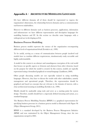 A-1
Appendix A – ARCHITECTURE MODELLING LANGUAGES
EA have different domains all of them should be represented to express the
organization’s dimensions, the relationship between domains and as a communication
tool between stakeholders.
However in different domains such as business processes, applications, information
and infrastructure we have different representation and description languages for
modelling business and IT. In this section we describe some languages with a
widespread use in developing an EA.
Business Process Modelling
Business process models represent the essence of the organization encompassing
different levels of organizational detail (Eertink et al., 1999).
To be useful, serving as a mean of communication between people involved real
models have to combine different requirements, simultaneously easily accessible and
highly understandable.
A model in this context is an abstract and unambiguous conception of the real world
that focuses on specific aspects or elements and abstracts from other elements, based
on the purpose for which the model is created. In this context, models are typically
represented using a formalized graphical or textual language (Lankhorst, 2009).
Often people discussing models are not especially trained in using modelling
languages. However, they have to discuss the results with other stakeholders, namely
management and operational people. Therefore, the representation should be
graphical and based on concepts that are relevant to the domain of interest, with a
clear architectural meaning in modelling (Eertink et al., 1999).
Models should be analysable using tools and serve as a starting point for system
design. Therefore, models should have a rigorously defined meaning and syntax, as a
standard language.
The Business Process Modelling Notation (BPMN) is a graphical representation for
specifying business processes in a business process model as illustrated with Figure 96
(Object Management Group, 2011).
BPMN is a standard developed by the Business Process Management Initiative
(BPMI) and now maintained by the Object Management Group, since the two
organizations merged in 2005.
 