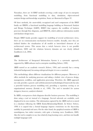 A-4
Nowadays, there are 16 IDEF methods covering a wide range of uses in enterprise
modelling, from functional modelling to data, simulation, object-oriented
analysis/design and knowledge acquisition. Some are illustrated in Figure 97.
Of these methods, the most-widely recognized and used components of the IDEF
family are IDEF0, a functional modelling language building on Structured Analysis
and Design Technique (SADT), IDEF3 that captures the workflow of business
processes through flow diagrams, and IDEF1X, which addresses information models
and database design issues.
Despite IDEF family provides support for modelling of several architectures views,
there are no communication mechanisms between models. Actually, once they are
isolated hinders the visualization of all models as interrelated elements of an
architectural system. This means that a switch between views is not possible
(Lankhorst, 2009) and the relations between domains are not clearly defined
(Lankhorst et al., 2004).
ARIS
The Architecture of Integrated Information System is a systematic approach,
supported by ARIS software tool to enterprise modelling (Scheer, 1999).
ARIS started as an academic research (Scheer, 1994) and currently has a strong
industrial background, becoming widespread despite it is not a standard.
This methodology allows different visualizations for different purposes. Moreover, it
offers methods for analysing processes and taking a holistic view of process design,
management, workflow, and application processing. Therefore, the ARIS approach
not only provides a generic and well-documented methodological framework but also
a powerful business process modelling tool, providing a repository serving as an
organizational memory (Eertink et al., 1999). The tool is intended for system
designers, however, analysis is limited.
In ARIS, event-process chain diagrams describe business processes. The modelling is
done using a tool set instead of a language. Several sub-tools are available, each
displayed in its own window. The information captured by the ARIS tool set is stored
in a database following the ERM (Entity-Relationship-Model). In Scheer (Scheer,
1999) it is argued that a formal language imposes restrictions on the day-to-day
usability by potential end users. On the other hand, the graphical notation of ARIS is
unambiguous, but rather extensive, with quite a learning curve (Lankhorst, 2009).
Also the tool is complex to use, has relatively long learning curve, and does not handle
multiple languages well.
 