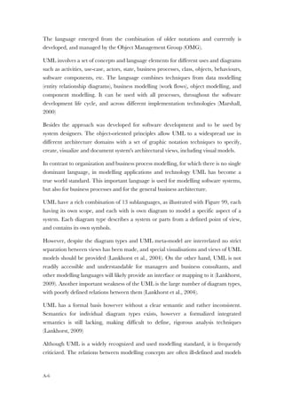 A-6
The language emerged from the combination of older notations and currently is
developed, and managed by the Object Management Group (OMG).
UML involves a set of concepts and language elements for different uses and diagrams
such as activities, use-case, actors, state, business processes, class, objects, behaviours,
software components, etc. The language combines techniques from data modelling
(entity relationship diagrams), business modelling (work flows), object modelling, and
component modelling. It can be used with all processes, throughout the software
development life cycle, and across different implementation technologies (Marshall,
2000)
Besides the approach was developed for software development and to be used by
system designers. The object-oriented principles allow UML to a widespread use in
different architecture domains with a set of graphic notation techniques to specify,
create, visualize and document system's architectural views, including visual models.
In contrast to organization and business process modelling, for which there is no single
dominant language, in modelling applications and technology UML has become a
true world standard. This important language is used for modelling software systems,
but also for business processes and for the general business architecture.
UML have a rich combination of 13 sublanguages, as illustrated with Figure 99, each
having its own scope, and each with is own diagram to model a specific aspect of a
system. Each diagram type describes a system or parts from a defined point of view,
and contains its own symbols.
However, despite the diagram types and UML meta-model are interrelated no strict
separation between views has been made, and special visualisations and views of UML
models should be provided (Lankhorst et al., 2004). On the other hand, UML is not
readily accessible and understandable for managers and business consultants, and
other modelling languages will likely provide an interface or mapping to it (Lankhorst,
2009). Another important weakness of the UML is the large number of diagram types,
with poorly defined relations between them (Lankhorst et al., 2004).
UML has a formal basis however without a clear semantic and rather inconsistent.
Semantics for individual diagram types exists, however a formalized integrated
semantics is still lacking, making difficult to define, rigorous analysis techniques
(Lankhorst, 2009)
Although UML is a widely recognized and used modelling standard, it is frequently
criticized. The relations between modelling concepts are often ill-defined and models
 