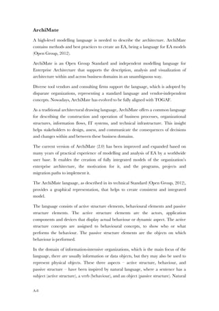 A-8
ArchiMate
A high-level modelling language is needed to describe the architecture. ArchiMate
contains methods and best practices to create an EA, being a language for EA models
(Open Group, 2012).
ArchiMate is an Open Group Standard and independent modelling language for
Enterprise Architecture that supports the description, analysis and visualization of
architecture within and across business domains in an unambiguous way.
Diverse tool vendors and consulting firms support the language, which is adopted by
disparate organizations, representing a standard language and vendor-independent
concepts. Nowadays, ArchiMate has evolved to be fully aligned with TOGAF.
As a traditional architectural drawing language, ArchiMate offers a common language
for describing the construction and operation of business processes, organizational
structures, information flows, IT systems, and technical infrastructure. This insight
helps stakeholders to design, assess, and communicate the consequences of decisions
and changes within and between these business domains.
The current version of ArchiMate (2.0) has been improved and expanded based on
many years of practical experience of modelling and analysis of EA by a worldwide
user base. It enables the creation of fully integrated models of the organization’s
enterprise architecture, the motivation for it, and the programs, projects and
migration paths to implement it.
The ArchiMate language, as described in its technical Standard (Open Group, 2012),
provides a graphical representation, that helps to create consistent and integrated
model.
The language consists of active structure elements, behavioural elements and passive
structure elements. The active structure elements are the actors, application
components and devices that display actual behaviour or dynamic aspect. The active
structure concepts are assigned to behavioural concepts, to show who or what
performs the behaviour. The passive structure elements are the objects on which
behaviour is performed.
In the domain of information-intensive organizations, which is the main focus of the
language, there are usually information or data objects, but they may also be used to
represent physical objects. These three aspects – active structure, behaviour, and
passive structure – have been inspired by natural language, where a sentence has a
subject (active structure), a verb (behaviour), and an object (passive structure). Natural
 