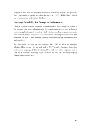 A-9
language is the basis of theoretical framework commonly referred as speech-act
theory, provides concepts for modelling (Eertink et al., 1999). DEMO (Dietz, 2006) is
one of methods and tools built on this theory.
Language Suitability for Enterprise Architecture
From an overview of some languages for modelling EA, we identified ArchiMate as
the language that covers all domains in the area of organizations, namely, business
processes, applications, and technology. Each existing modelling languages emphasize
some elements, but do not provide an overall solution for enterprise architecture. This
is because the most of such methods originate from defined scope and defined goals
and objectives.
As a conclusion, we may say that languages like UML are ideal for modelling
solutions. However, they do not scale well in EA. Thereafter, besides a lightweight
and scalable language, ArchiMate distinguishes itself from other languages such as
UML by its enterprise modelling scope, and meets the need for a modelling language
for Enterprise Architectures.
 