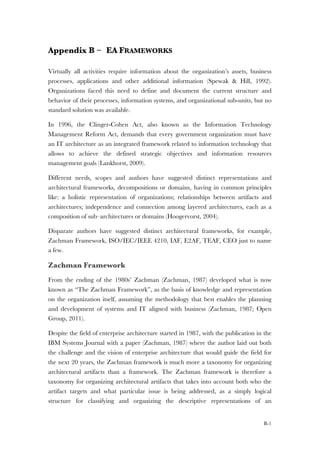 B-1
Appendix B – EA FRAMEWORKS
Virtually all activities require information about the organization’s assets, business
processes, applications and other additional information (Spewak & Hill, 1992).
Organizations faced this need to define and document the current structure and
behavior of their processes, information systems, and organizational sub-units, but no
standard solution was available.
In 1996, the Clinger-Cohen Act, also known as the Information Technology
Management Reform Act, demands that every government organization must have
an IT architecture as an integrated framework related to information technology that
allows to achieve the defined strategic objectives and information resources
management goals (Lankhorst, 2009).
Different needs, scopes and authors have suggested distinct representations and
architectural frameworks, decompositions or domains, having in common principles
like: a holistic representation of organizations; relationships between artifacts and
architectures; independence and connection among layered architectures, each as a
composition of sub–architectures or domains (Hoogervorst, 2004).
Disparate authors have suggested distinct architectural frameworks, for example,
Zachman Framework, ISO/IEC/IEEE 4210, IAF, E2AF, TEAF, CEO just to name
a few.
Zachman Framework
From the ending of the 1980s’ Zachman (Zachman, 1987) developed what is now
known as “The Zachman Framework”, as the basis of knowledge and representation
on the organization itself, assuming the methodology that best enables the planning
and development of systems and IT aligned with business (Zachman, 1987; Open
Group, 2011).
Despite the field of enterprise architecture started in 1987, with the publication in the
IBM Systems Journal with a paper (Zachman, 1987) where the author laid out both
the challenge and the vision of enterprise architecture that would guide the field for
the next 20 years, the Zachman framework is much more a taxonomy for organizing
architectural artifacts than a framework. The Zachman framework is therefore a
taxonomy for organizing architectural artifacts that takes into account both who the
artifact targets and what particular issue is being addressed, as a simply logical
structure for classifying and organizing the descriptive representations of an
 