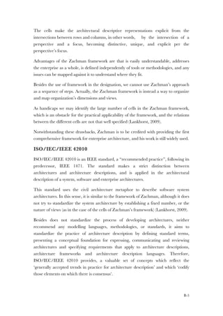 B-3
The cells make the architectural descriptive representations explicit from the
intersections between rows and columns, in other words, by the intersection of a
perspective and a focus, becoming distinctive, unique, and explicit per the
perspective’s focus.
Advantages of the Zachman framework are that is easily understandable, addresses
the enterprise as a whole, is defined independently of tools or methodologies, and any
issues can be mapped against it to understand where they fit.
Besides the use of framework in the designation, we cannot use Zachman’s approach
as a sequence of steps. Actually, the Zachman framework is instead a way to organize
and map organization’s dimensions and views.
As handicaps we may identify the large number of cells in the Zachman framework,
which is an obstacle for the practical applicability of the framework, and the relations
between the different cells are not that well specified (Lankhorst, 2009).
Notwithstanding these drawbacks, Zachman is to be credited with providing the first
comprehensive framework for enterprise architecture, and his work is still widely used.
ISO/IEC/IEEE 42010
ISO/IEC/IEEE 42010 is an IEEE standard, a “recommended practice”, following its
predecessor, IEEE 1471. The standard makes a strict distinction between
architectures and architecture descriptions, and is applied in the architectural
description of a system, software and enterprise architectures.
This standard uses the civil architecture metaphor to describe software system
architectures. In this sense, it is similar to the framework of Zachman, although it does
not try to standardize the system architecture by establishing a fixed number, or the
nature of views (as in the case of the cells of Zachman’s framework) (Lankhorst, 2009).
Besides does not standardize the process of developing architectures, neither
recommend any modelling languages, methodologies, or standards, it aims to
standardize the practice of architecture description by defining standard terms,
presenting a conceptual foundation for expressing, communicating and reviewing
architectures and specifying requirements that apply to architecture descriptions,
architecture frameworks and architecture description languages. Therefore,
ISO/IEC/IEEE 42010 provides, a valuable set of concepts which reflect the
‘generally accepted trends in practice for architecture description’ and which ‘codify
those elements on which there is consensus’.
 