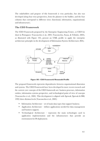 B-7
The stakeholders and propose of this framework is very particular, but also was
developed along four rows perspectives, from the planner to the builder, and the four
columns that correspond to different views (functional, information, organizational,
and infrastructure).
The CEO Framework
The CEO Framework proposed by the Enterprise Engineering Center, or CEO for
short in Portuguese (Vasconcelos et al., 2001; Vasconcelos, Sousa, & Tribolet, 2003),
as illustrated with Figure 105, present an UML profile to apply the enterprise
architecture principles in the development of Information System Architectures (ISA).
Figure 105 - CEO Framework Metamodel Profile
The proposed framework represents dependencies between organizational dimension
and systems. The CEO Framework have been developed in more recent research and
the current core concepts of the CEO framework are: business processes, information
entities, information systems perspective, and technological point of view of concepts
(Vasconcelos et al., 2004). This development is aligned with Spewak (Spewak & Hill,
1992) three division levels (Vasconcelos et al., 2003):
• Information Architecture – set of main data types that support business;
• Application Architecture – defines applications needed for data management
and business support;
• Technological Architecture – represents the main technologies used in
application implementation and the infrastructures that provide an
environment for IS deployment.
 