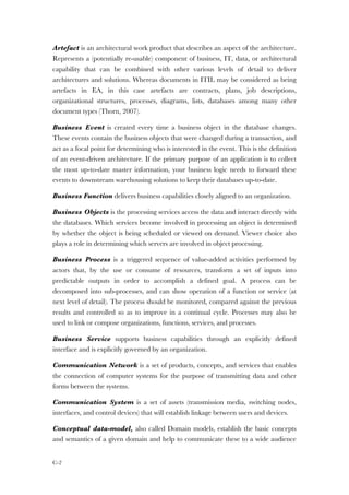 C-2
Artefact is an architectural work product that describes an aspect of the architecture.
Represents a (potentially re-usable) component of business, IT, data, or architectural
capability that can be combined with other various levels of detail to deliver
architectures and solutions. Whereas documents in ITIL may be considered as being
artefacts in EA, in this case artefacts are contracts, plans, job descriptions,
organizational structures, processes, diagrams, lists, databases among many other
document types (Thorn, 2007).
Business Event is created every time a business object in the database changes.
These events contain the business objects that were changed during a transaction, and
act as a focal point for determining who is interested in the event. This is the definition
of an event-driven architecture. If the primary purpose of an application is to collect
the most up-to-date master information, your business logic needs to forward these
events to downstream warehousing solutions to keep their databases up-to-date.
Business Function delivers business capabilities closely aligned to an organization.
Business Objects is the processing services access the data and interact directly with
the databases. Which services become involved in processing an object is determined
by whether the object is being scheduled or viewed on demand. Viewer choice also
plays a role in determining which servers are involved in object processing.
Business Process is a triggered sequence of value-added activities performed by
actors that, by the use or consume of resources, transform a set of inputs into
predictable outputs in order to accomplish a defined goal. A process can be
decomposed into sub-processes, and can show operation of a function or service (at
next level of detail). The process should be monitored, compared against the previous
results and controlled so as to improve in a continual cycle. Processes may also be
used to link or compose organizations, functions, services, and processes.
Business Service supports business capabilities through an explicitly defined
interface and is explicitly governed by an organization.
Communication Network is a set of products, concepts, and services that enables
the connection of computer systems for the purpose of transmitting data and other
forms between the systems.
Communication System is a set of assets (transmission media, switching nodes,
interfaces, and control devices) that will establish linkage between users and devices.
Conceptual data-model, also called Domain models, establish the basic concepts
and semantics of a given domain and help to communicate these to a wide audience
 