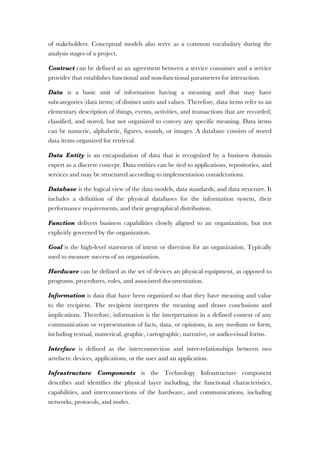 of stakeholders. Conceptual models also serve as a common vocabulary during the
analysis stages of a project.
Contract can be defined as an agreement between a service consumer and a service
provider that establishes functional and non-functional parameters for interaction.
Data is a basic unit of information having a meaning and that may have
subcategories (data items) of distinct units and values. Therefore, data items refer to an
elementary description of things, events, activities, and transactions that are recorded,
classified, and stored, but not organized to convey any specific meaning. Data items
can be numeric, alphabetic, figures, sounds, or images. A database consists of stored
data items organized for retrieval.
Data Entity is an encapsulation of data that is recognized by a business domain
expert as a discrete concept. Data entities can be tied to applications, repositories, and
services and may be structured according to implementation considerations.
Database is the logical view of the data models, data standards, and data structure. It
includes a definition of the physical databases for the information system, their
performance requirements, and their geographical distribution.
Function delivers business capabilities closely aligned to an organization, but not
explicitly governed by the organization.
Goal is the high-level statement of intent or direction for an organization. Typically
used to measure success of an organization.
Hardware can be defined as the set of devices an physical equipment, as opposed to
programs, procedures, rules, and associated documentation.
Information is data that have been organized so that they have meaning and value
to the recipient. The recipient interprets the meaning and draws conclusions and
implications. Therefore, information is the interpretation in a defined context of any
communication or representation of facts, data, or opinions, in any medium or form,
including textual, numerical, graphic, cartographic, narrative, or audio-visual forms.
Interface is defined as the interconnection and inter-relationships between two
artefacts: devices, applications, or the user and an application.
Infrastructure Components is the Technology Infrastructure component
describes and identifies the physical layer including, the functional characteristics,
capabilities, and interconnections of the hardware, and communications, including
networks, protocols, and nodes.
 
