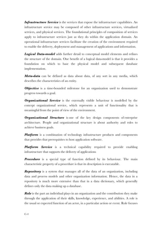 C-4
Infrastructure Service is the services that expose the infrastructure capabilities. An
infrastructure service may be composed of other infrastructure services, virtualized
services, and physical services. The foundational principles of composition of services
apply to infrastructure services just as they do within the application domain. An
operational infrastructure services facilitate the creation of the environment required
to enable the delivery, deployment and management of applications and information.
Logical Data-model adds further detail to conceptual model elements and refines
the structure of the domain. One benefit of a logical data-model is that it provides a
foundation on which to base the physical model and subsequent database
implementation.
Meta-data can be defined as data about data, of any sort in any media, which
describes the characteristics of an entity.
Objective is a time-bounded milestone for an organization used to demonstrate
progress towards a goal.
Organizational Service is the externally visible behaviour is modelled by the
concept organizational service, which represents a unit of functionality that is
meaningful from the point of view of the environment.
Organizational Structure is one of the key design components of enterprise
architecture. People and organizational structure is about authority and roles to
achieve business goals.
Platform is a combination of technology infrastructure products and components
that provides that prerequisites to host application software.
Platform Service is a technical capability required to provide enabling
infrastructure that supports the delivery of applications
Procedure is a special type of function defined by its behaviour. The main
characteristic property of a procedure is that its description is executable.
Repository is a system that manages all of the data of an organization, including
data and process models and other organization information. Hence, the data in a
repository is much more extensive than that in a data dictionary, which generally
defines only the data making up a database.
Role is the part an individual plays in an organization and the contribution they make
through the application of their skills, knowledge, experience, and abilities. A role is
the usual or expected function of an actor, in a particular action or event. Role focuses
 