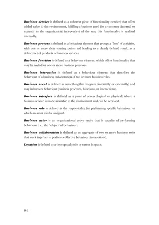 D-2
Business service is defined as a coherent piece of functionality (service) that offers
added value to the environment, fulfilling a business need for a customer (internal or
external to the organization) independent of the way this functionality is realized
internally.
Business process is defined as a behaviour element that groups a ‘flow’ of activities,
with one or more clear starting points and leading to a clearly defined result, as a
defined set of products or business services.
Business function is defined as a behaviour element, which offers functionality that
may be useful for one or more business processes.
Business interaction is defined as a behaviour element that describes the
behaviour of a business collaboration of two or more business roles.
Business event is defined as something that happens (internally or externally) and
may influences behaviour (business processes, functions, or interactions).
Business interface is defined as a point of access (logical or physical) where a
business service is made available to the environment and can be accessed.
Business role is defined as the responsibility for performing specific behaviour, to
which an actor can be assigned.
Business actor is an organizational active entity that is capable of performing
behaviour (i.e., the ‘subject’ of behaviour).
Business collaboration is defined as an aggregate of two or more business roles
that work together to perform collective behaviour (interactions).
Location is defined as a conceptual point or extent in space.
 
