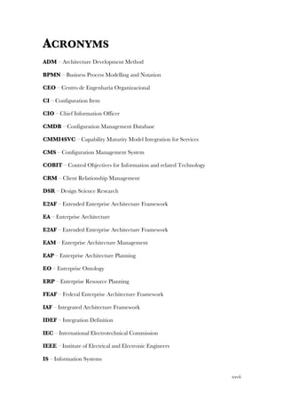 xxvii
ACRONYMS
ADM – Architecture Development Method
BPMN – Business Process Modelling and Notation
CEO – Centro de Engenharia Organizacional
CI – Configuration Item
CIO – Chief Information Officer
CMDB – Configuration Management Database
CMMI4SVC – Capability Maturity Model Integration for Services
CMS – Configuration Management System
COBIT – Control Objectives for Information and related Technology
CRM – Client Relationship Management
DSR – Design Science Research
E2AF – Extended Enterprise Architecture Framework
EA – Enterprise Architecture
E2AF – Extended Enterprise Architecture Framework
EAM – Enterprise Architecture Management
EAP – Enterprise Architecture Planning
EO – Enterprise Ontology
ERP – Enterprise Resource Planning
FEAF – Federal Enterprise Architecture Framework
IAF – Integrated Architecture Framework
IDEF – Integration Definition
IEC – International Electrotechnical Commission
IEEE – Institute of Electrical and Electronic Engineers
IS – Information Systems
 