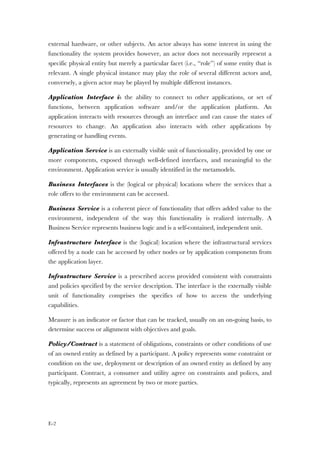 E-2
external hardware, or other subjects. An actor always has some interest in using the
functionality the system provides however, an actor does not necessarily represent a
specific physical entity but merely a particular facet (i.e., “role”) of some entity that is
relevant. A single physical instance may play the role of several different actors and,
conversely, a given actor may be played by multiple different instances.
Application Interface is the ability to connect to other applications, or set of
functions, between application software and/or the application platform. An
application interacts with resources through an interface and can cause the states of
resources to change. An application also interacts with other applications by
generating or handling events.
Application Service is an externally visible unit of functionality, provided by one or
more components, exposed through well-defined interfaces, and meaningful to the
environment. Application service is usually identified in the metamodels.
Business Interfaces is the (logical or physical) locations where the services that a
role offers to the environment can be accessed.
Business Service is a coherent piece of functionality that offers added value to the
environment, independent of the way this functionality is realized internally. A
Business Service represents business logic and is a self-contained, independent unit.
Infrastructure Interface is the (logical) location where the infrastructural services
offered by a node can be accessed by other nodes or by application components from
the application layer.
Infrastructure Service is a prescribed access provided consistent with constraints
and policies specified by the service description. The interface is the externally visible
unit of functionality comprises the specifics of how to access the underlying
capabilities.
Measure is an indicator or factor that can be tracked, usually on an on-going basis, to
determine success or alignment with objectives and goals.
Policy/Contract is a statement of obligations, constraints or other conditions of use
of an owned entity as defined by a participant. A policy represents some constraint or
condition on the use, deployment or description of an owned entity as defined by any
participant. Contract, a consumer and utility agree on constraints and polices, and
typically, represents an agreement by two or more parties.
 