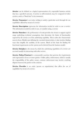 Service can be defined as a logical representation of a repeatable business activity
that has a specified outcome. A service is self-contained, may be composed of other
services, and is a "black box" to its consumers.
Service Consumer is an entity seeking to satisfy a particular need through the use
capabilities offered by means of a service
Service Description represents the information needed in order to use a service.
The information needed in order to use, or consider using, a service
Service Function is the performance of work provides the means to support typical
usage underlying technical assumptions that determine the limits of functionality
exposed by the service or of the underlying capability. This is often the characteristic
most in focus. Besides just defining the essential characteristics, it also involves finding
ways that simplify the usability of the system. Much of the basis for finding the
functional requirements on the system can be derived from the business model.
Service Interface is the means by which the underlying capabilities of a service are
accessed usually for interacting with other service.
Service Policy/Contract is a measurable assertion that governs the requirements
and expectations of two or more parties. Unlike policy enforcement, which is usually
the responsibility of the policy owner, contract enforcement may involve resolving
disputes between the parties to the contract.
Service Provider is an entity (person or organization) that offers the use of
capabilities by means of a service.
 