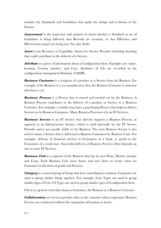 F-2
includes the Standards and Guidelines that guide the design and evolution of the
System.
Assessment is the inspection and analysis to check whether a Standard or set of
Guidelines is being followed, that Records are accurate, or that Efficiency and
Effectiveness targets are being met. See also Audit.
Asset is any Resource or Capability. Assets of a Service Provider including anything
that could contribute to the delivery of a Service.
Attribute is a piece of information about a Configuration Item. Examples are: name,
location, Version number, and Cost. Attributes of CIs are recorded in the
configuration management Database (CMDB).
Business Customer is a recipient of a product or a Service from the Business. For
example, if the Business is a car manufacturer then the Business Customer is someone
who buys a car.
Business Process is a Process that is owned and carried out by the Business. A
Business Process contributes to the delivery of a product or Service to a Business
Customer. For example, a retailer may have a purchasing Process that helps to deliver
Services to its Business Customers. Many Business Processes rely on IT Services.
Business Service is an IT Service that directly supports a Business Process, as
opposed to an Infrastructure Service, which is used internally by the IT Service
Provider and is not usually visible to the Business. The term Business Service is also
used to mean a Service that is delivered to Business Customers by Business Units. For
example, delivery of financial services to Customers of a bank, or goods to the
Customers of a retail store. Successful delivery of Business Services often depends on
one or more IT Services.
Business Unit is a segment of the Business that has its own Plans, Metrics, income
and Costs. Each Business Unit owns Assets and uses these to create value for
Customers in the form of goods and Services.
Category is a named group of things that have something in common. Categories are
used to group similar things together. For example, Cost Types are used to group
similar types of Cost. CI Types are used to group similar types of Configuration Item.
Client is a generic term that means a Customer, the Business or a Business Customer.
Collaboration are services provide value to the customer when cooperative Business
Services are conducted without the constraints of location or device.
 