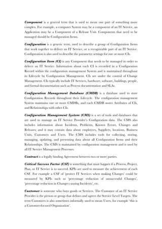 Component is a general term that is used to mean one part of something more
complex. For example, a computer System may be a component of an IT Service, an
Application may be a Component of a Release Unit. Components that need to be
managed should be Configuration Items.
Configuration is a generic term, used to describe a group of Configuration Items
that work together to deliver an IT Service, or a recognizable part of an IT Service.
Configuration is also used to describe the parameter settings for one or more CIs.
Configuration Item (CI) is any Component that needs to be managed in order to
deliver an IT Service. Information about each CI is recorded in a Configuration
Record within the configuration management System and is maintained throughout
its Lifecycle by Configuration Management. CIs are under the control of Change
Management. CIs typically include IT Services, hardware, software, buildings, people,
and formal documentation such as Process documentation and SLAs.
Configuration Management Database (CMDB) is a database used to store
Configuration Records throughout their Lifecycle. The configuration management
System maintains one or more CMDBs, and each CMDB stores Attributes of CIs,
and Relationships with other CIs.
Configuration Management System (CMS) is a set of tools and databases that
are used to manage an IT Service Provider’s Configuration data. The CMS also
includes information about Incidents, Problems, Known Errors, Changes and
Releases; and it may contain data about employees, Suppliers, locations, Business
Units, Customers and Users. The CMS includes tools for collecting, storing,
managing, updating, and presenting data about all Configuration Items and their
Relationships. The CMS is maintained by configuration management and is used by
all IT Service Management Processes.
Contract is a legally binding Agreement between two or more parties.
Critical Success Factor (CSF) is something that must happen if a Process, Project,
Plan, or IT Service is to succeed. KPIs are used to measure the achievement of each
CSF. For example a CSF of ‘protect IT Services when making Changes’ could be
measured by KPIs such as ‘percentage reduction of unsuccessful Changes’,
‘percentage reduction in Changes causing Incidents’, etc.
Customer is someone who buys goods or Services. The Customer of an IT Service
Provider is the person or group that defines and agrees the Service Level Targets. The
term Customers is also sometimes informally used to mean Users, for example ‘this is
a Customer-focused Organization’.
 