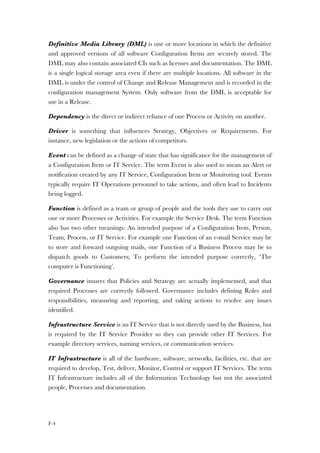 F-4
Definitive Media Library (DML) is one or more locations in which the definitive
and approved versions of all software Configuration Items are securely stored. The
DML may also contain associated CIs such as licenses and documentation. The DML
is a single logical storage area even if there are multiple locations. All software in the
DML is under the control of Change and Release Management and is recorded in the
configuration management System. Only software from the DML is acceptable for
use in a Release.
Dependency is the direct or indirect reliance of one Process or Activity on another.
Driver is something that influences Strategy, Objectives or Requirements. For
instance, new legislation or the actions of competitors.
Event can be defined as a change of state that has significance for the management of
a Configuration Item or IT Service. The term Event is also used to mean an Alert or
notification created by any IT Service, Configuration Item or Monitoring tool. Events
typically require IT Operations personnel to take actions, and often lead to Incidents
being logged.
Function is defined as a team or group of people and the tools they use to carry out
one or more Processes or Activities. For example the Service Desk. The term Function
also has two other meanings: An intended purpose of a Configuration Item, Person,
Team, Process, or IT Service. For example one Function of an e-mail Service may be
to store and forward outgoing mails, one Function of a Business Process may be to
dispatch goods to Customers; To perform the intended purpose correctly, ‘The
computer is Functioning’.
Governance insures that Policies and Strategy are actually implemented, and that
required Processes are correctly followed. Governance includes defining Roles and
responsibilities, measuring and reporting, and taking actions to resolve any issues
identified.
Infrastructure Service is an IT Service that is not directly used by the Business, but
is required by the IT Service Provider so they can provide other IT Services. For
example directory services, naming services, or communication services.
IT Infrastructure is all of the hardware, software, networks, facilities, etc. that are
required to develop, Test, deliver, Monitor, Control or support IT Services. The term
IT Infrastructure includes all of the Information Technology but not the associated
people, Processes and documentation.
 
