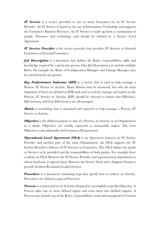 IT Service is a service provided to one or more Customers by an IT Service
Provider. An IT Service is based on the use of Information Technology and supports
the Customer’s Business Processes. An IT Service is made up from a combination of
people, Processes and technology and should be defined in a Service Level
Agreement.
IT Service Provider is the service provider that provides IT Services to Internal
Customers or External Customers.
Job Description is a document that defines the Roles, responsibilities, skills and
knowledge required by a particular person. One Job Description can include multiple
Roles, for example the Roles of Configuration Manager and Change Manager may
be carried out by one person.
Key Performance Indicator (KPI) is a metric that is used to help manage a
Process, IT Service or Activity. Many Metrics may be measured, but only the most
important of these are defined as KPIs and used to actively manage and report on the
Process, IT Service or Activity. KPIs should be selected to ensure that Efficiency,
Effectiveness, and Cost Effectiveness are all managed.
Metric is something that is measured and reported to help manage a Process, IT
Service or Activity.
Objective is the defined purpose or aim of a Process, an Activity or an Organization
as a whole. Objectives are usually expressed as measurable targets. The term
Objective is also informally used to mean a Requirement.
Operational Level Agreement (OLA) is an Agreement between an IT Service
Provider and another part of the same Organization. An OLA supports the IT
Service Provider’s delivery of IT Services to Customers. The OLA defines the goods
or Services to be provided and the responsibilities of both parties. For example there
could be an OLA: Between the IT Service Provider and a procurement department to
obtain hardware in agreed times; Between the Service Desk and a Support Group to
provide Incident Resolution in agreed times.
Procedure is a document containing steps that specify how to achieve an Activity.
Procedures are defined as part of Processes.
Process is a structured set of Activities designed to accomplish a specific Objective. A
Process takes one or more defined inputs and turns them into defined outputs. A
Process may include any of the Roles, responsibilities, tools and management Controls
 