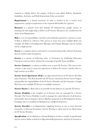F-6
required to reliably deliver the outputs. A Process may define Policies, Standards,
Guidelines, Activities, and Work Instructions if they are needed.
Requirement is a formal statement of what is needed as for a service level
requirement, a project requirement or the required deliverables for a process.
Resource is a generic term that includes IT Infrastructure, people, money or
anything else that might help to deliver an IT Service. Resources are considered to be
Assets of an Organization.
Role is a set of responsibilities, Activities and authorities granted to a person or team.
A Role is defined in a Process. One person or team may have multiple Roles; for
example, the Roles of Configuration Manager and Change Manager may be carried
out by a single person.
Server is a computer that is connected to a network and provides software Functions
that are used by other Computers.
Service is a means of delivering value to Customers by facilitating Outcomes
Customers want to achieve without the ownership of specific Costs and Risks.
Service Contract is a contract to deliver one or more IT Services. The term service
contract is also used to mean any agreement to deliver IT services, whether this is a
legal contract or an SLA.
Service Level Agreement (SLA) is an Agreement between an IT Service Provider
and a Customer. The SLA describes the IT Service, documents Service Level Targets,
and specifies the responsibilities of the IT Service Provider and the Customer. A single
SLA may cover multiple IT Services or multiple customers.
Service Owner is a Role that is accountable for the delivery of a specific IT Service
Service Portfolio is the complete set of Services that are managed by a Service
Provider. The Service Portfolio is used to manage the entire Lifecycle of all Services,
and includes three Categories: Service Pipeline (proposed or in Development); Service
Catalogue (Live or available for Deployment); and Retired Services.
Service Provider is an Organization supplying Services to one or more Internal
Customers or External Customers. Service Provider is often used as an abbreviation
for IT Service Provider.
Specification can be defined as a formal definition of what is needed. A specification
may be used to define technical or Operational Requirements, and may be internal or
 