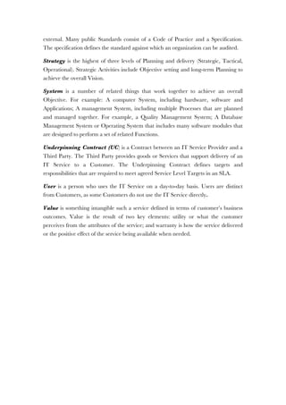 external. Many public Standards consist of a Code of Practice and a Specification.
The specification defines the standard against which an organization can be audited.
Strategy is the highest of three levels of Planning and delivery (Strategic, Tactical,
Operational). Strategic Activities include Objective setting and long-term Planning to
achieve the overall Vision.
System is a number of related things that work together to achieve an overall
Objective. For example: A computer System, including hardware, software and
Applications; A management System, including multiple Processes that are planned
and managed together. For example, a Quality Management System; A Database
Management System or Operating System that includes many software modules that
are designed to perform a set of related Functions.
Underpinning Contract (UC) is a Contract between an IT Service Provider and a
Third Party. The Third Party provides goods or Services that support delivery of an
IT Service to a Customer. The Underpinning Contract defines targets and
responsibilities that are required to meet agreed Service Level Targets in an SLA.
User is a person who uses the IT Service on a day-to-day basis. Users are distinct
from Customers, as some Customers do not use the IT Service directly.
Value is something intangible such a service defined in terms of customer’s business
outcomes. Value is the result of two key elements: utility or what the customer
perceives from the attributes of the service; and warranty is how the service delivered
or the positive effect of the service being available when needed.
 