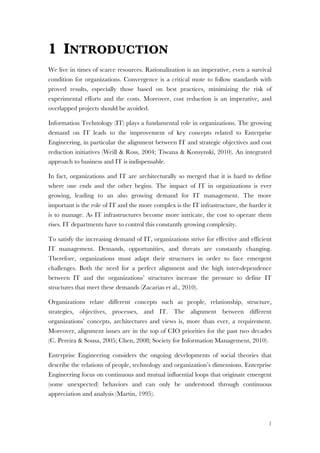 1
1 INTRODUCTION
We live in times of scarce resources. Rationalization is an imperative, even a survival
condition for organizations. Convergence is a critical mote to follow standards with
proved results, especially those based on best practices, minimizing the risk of
experimental efforts and the costs. Moreover, cost reduction is an imperative, and
overlapped projects should be avoided.
Information Technology (IT) plays a fundamental role in organizations. The growing
demand on IT leads to the improvement of key concepts related to Enterprise
Engineering, in particular the alignment between IT and strategic objectives and cost
reduction initiatives (Weill & Ross, 2004; Tiwana & Konsynski, 2010). An integrated
approach to business and IT is indispensable.
In fact, organizations and IT are architecturally so merged that it is hard to define
where one ends and the other begins. The impact of IT in organizations is ever
growing, leading to an also growing demand for IT management. The more
important is the role of IT and the more complex is the IT infrastructure, the harder it
is to manage. As IT infrastructures become more intricate, the cost to operate them
rises. IT departments have to control this constantly growing complexity.
To satisfy the increasing demand of IT, organizations strive for effective and efficient
IT management. Demands, opportunities, and threats are constantly changing.
Therefore, organizations must adapt their structures in order to face emergent
challenges. Both the need for a perfect alignment and the high inter-dependence
between IT and the organizations’ structures increase the pressure to define IT
structures that meet these demands (Zacarias et al., 2010).
Organizations relate different concepts such as people, relationship, structure,
strategies, objectives, processes, and IT. The alignment between different
organizations’ concepts, architectures and views is, more than ever, a requirement.
Moreover, alignment issues are in the top of CIO priorities for the past two decades
(C. Pereira & Sousa, 2005; Chen, 2008; Society for Information Management, 2010).
Enterprise Engineering considers the ongoing developments of social theories that
describe the relations of people, technology and organization’s dimensions. Enterprise
Engineering focus on continuous and mutual influential loops that originate emergent
(some unexpected) behaviors and can only be understood through continuous
appreciation and analysis (Martin, 1995).
 