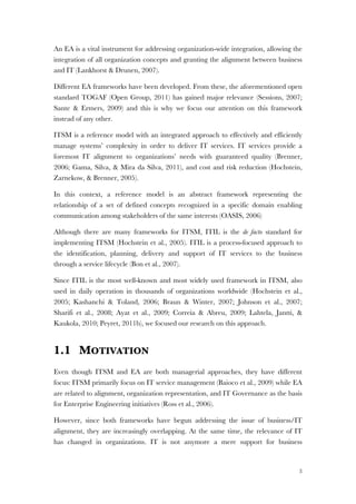 3
An EA is a vital instrument for addressing organization-wide integration, allowing the
integration of all organization concepts and granting the alignment between business
and IT (Lankhorst & Drunen, 2007).
Different EA frameworks have been developed. From these, the aforementioned open
standard TOGAF (Open Group, 2011) has gained major relevance (Sessions, 2007;
Sante & Ermers, 2009) and this is why we focus our attention on this framework
instead of any other.
ITSM is a reference model with an integrated approach to effectively and efficiently
manage systems’ complexity in order to deliver IT services. IT services provide a
foremost IT alignment to organizations’ needs with guaranteed quality (Brenner,
2006; Gama, Silva, & Mira da Silva, 2011), and cost and risk reduction (Hochstein,
Zarnekow, & Brenner, 2005).
In this context, a reference model is an abstract framework representing the
relationship of a set of defined concepts recognized in a specific domain enabling
communication among stakeholders of the same interests (OASIS, 2006)
Although there are many frameworks for ITSM, ITIL is the de facto standard for
implementing ITSM (Hochstein et al., 2005). ITIL is a process-focused approach to
the identification, planning, delivery and support of IT services to the business
through a service lifecycle (Bon et al., 2007).
Since ITIL is the most well-known and most widely used framework in ITSM, also
used in daily operation in thousands of organizations worldwide (Hochstein et al.,
2005; Kashanchi & Toland, 2006; Braun & Winter, 2007; Johnson et al., 2007;
Sharifi et al., 2008; Ayat et al., 2009; Correia & Abreu, 2009; Lahtela, Jantti, &
Kaukola, 2010; Peyret, 2011b), we focused our research on this approach.
1.1 MOTIVATION
Even though ITSM and EA are both managerial approaches, they have different
focus: ITSM primarily focus on IT service management (Baioco et al., 2009) while EA
are related to alignment, organization representation, and IT Governance as the basis
for Enterprise Engineering initiatives (Ross et al., 2006).
However, since both frameworks have begun addressing the issue of business/IT
alignment, they are increasingly overlapping. At the same time, the relevance of IT
has changed in organizations. IT is not anymore a mere support for business
 
