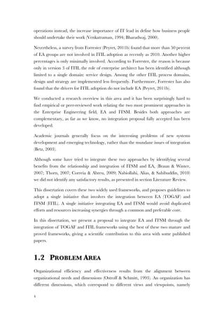 4
operations instead, the increase importance of IT lead in define how business people
should undertake their work (Venkatraman, 1994; Bharadwaj, 2000).
Nevertheless, a survey from Forrester (Peyret, 2011b) found that more than 50 percent
of EA groups are not involved in ITIL adoption as recently as 2010. Another higher
percentages is only minimally involved. According to Forrester, the reason is because
only in version 3 of ITIL the role of enterprise architect has been identified although
limited to a single domain: service design. Among the other ITIL process domains,
design and strategy are implemented less frequently. Furthermore, Forrester has also
found that the drivers for ITIL adoption do not include EA (Peyret, 2011b).
We conducted a research overview in this area and it has been surprisingly hard to
find empirical or peer-reviewed work relating the two most prominent approaches in
the Enterprise Engineering field, EA and ITSM. Besides both approaches are
complementary, as far as we know, no integration proposal fully accepted has been
developed.
Academic journals generally focus on the interesting problems of new systems
development and emerging technology, rather than the mundane issues of integration
(Betz, 2003).
Although some have tried to integrate these two approaches by identifying several
benefits from the relationship and integration of ITSM and EA, (Braun & Winter,
2007; Thorn, 2007; Correia & Abreu, 2009; Nabiollahi, Alias, & Sahibuddin, 2010)
we did not identify any satisfactory results, as presented in section Literature Review.
This dissertation covers these two widely used frameworks, and proposes guidelines to
adopt a single initiative that involves the integration between EA (TOGAF) and
ITSM (ITIL). A single initiative integrating EA and ITSM would avoid duplicated
efforts and resources increasing synergies through a common and preferable core.
In this dissertation, we present a proposal to integrate EA and ITSM through the
integration of TOGAF and ITIL frameworks using the best of these two mature and
proved frameworks, giving a scientific contribution to this area with some published
papers.
1.2 PROBLEM AREA
Organizational efficiency and effectiveness results from the alignment between
organizational needs and dimensions (Ostroff & Schmitt, 1993). An organization has
different dimensions, which correspond to different views and viewpoints, namely
 