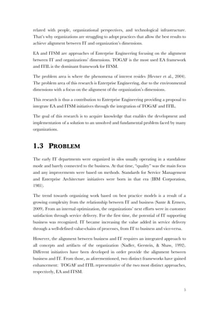 5
related with people, organizational perspectives, and technological infrastructure.
That’s why organizations are struggling to adopt practices that allow the best results to
achieve alignment between IT and organization’s dimensions.
EA and ITSM are approaches of Enterprise Engineering focusing on the alignment
between IT and organizations’ dimensions. TOGAF is the most used EA framework
and ITIL is the dominant framework for ITSM.
The problem area is where the phenomena of interest resides (Hevner et al., 2004).
The problem area of this research is Enterprise Engineering, due to the environmental
dimensions with a focus on the alignment of the organization’s dimensions.
This research is thus a contribution to Enterprise Engineering providing a proposal to
integrate EA and ITSM initiatives through the integration of TOGAF and ITIL.
The goal of this research is to acquire knowledge that enables the development and
implementation of a solution to an unsolved and fundamental problem faced by many
organizations.
1.3 PROBLEM
The early IT departments were organized in silos usually operating in a standalone
mode and barely connected to the business. At that time, “quality” was the main focus
and any improvements were based on methods. Standards for Service Management
and Enterprise Architecture initiatives were born in that era (IBM Corporation,
1981).
The trend towards organizing work based on best practice models is a result of a
growing complexity from the relationship between IT and business (Sante & Ermers,
2009). From an internal optimization, the organizations’ next efforts were in customer
satisfaction through service delivery. For the first time, the potential of IT supporting
business was recognized. IT became increasing the value added in service delivery
through a well-defined value-chains of processes, from IT to business and vice-versa.
However, the alignment between business and IT requires an integrated approach to
all concepts and artifacts of the organization (Nadler, Gerstein, & Shaw, 1992).
Different initiatives have been developed in order provide the alignment between
business and IT. From those, as aforementioned, two distinct frameworks have gained
enhancement: TOGAF and ITIL representative of the two most distinct approaches,
respectively, EA and ITSM.
 