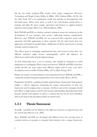 6
On the one hand, studying ITIL involves three major components: Processes,
Technology and People (Curtis, Hefley, & Miller, 2001; Cabinet Office, 2011b). On
the other hand, EA is an organization model that specifies its decomposition into
functional parts, defines those parts, as well as the orchestration among them, to
manage and align IT assets, people, operations and projects to support business
objectives and strategies (Ross et al., 2006; Lankhorst, 2009).
Both TOGAF and ITIL are business oriented, aiming to ensure the consistency in the
development of new products and services addressing business requirements.
However, once TOGAF and ITIL are not connected their respective teams work
separately with little opportunity to share expertise. On the other hand, these two
approaches developed in parallel imply a duplication of efforts and resources, loosing
synergies and increasing costs.
The efforts spent in managing organizational data and resources from these two
different initiatives might become unmanageable, which will influence the
effectiveness and benefits of both implementations.
As both frameworks have a lot in common, they should be integrated to avoid
duplication or overlapping. What is often seen between TOGAF and ITIL is that they
usually describe the same topics from different angles, and in some cases those
descriptions seem to conflict (Cabinet Office, 2011a; Open Group, 2011).
Despite the experts’ recommendation to the integration between TOGAF and ITIL, a
commonly accepted integration proposal has not yet been made (Peyret, 2011b).
Pragmatism should be a guiding principle implementing a framework. Such purpose
implies a cohesive approach, integrating the unique characteristics of each one
framework and leveraging what is common. Architects and service managers should
join efforts to align business and IT with mutual understanding. Specialists from both
domains should work together to achieve a solution that has not yet been identified,
both in the framework description neither in related work.
1.3.1 Thesis Statement
Formally, a problem can be defined as the difference between an expected state and
the current state (Hevner et al., 2004).
Since TOGAF and ITIL are developed with different focus but covering areas of
common interest, we propose to integrate both initiatives into a unique framework,
 
