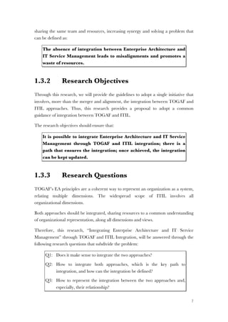 7
sharing the same team and resources, increasing synergy and solving a problem that
can be defined as:
The absence of integration between Enterprise Architecture and
IT Service Management leads to misalignments and promotes a
waste of resources.
1.3.2 Research Objectives
Through this research, we will provide the guidelines to adopt a single initiative that
involves, more than the merger and alignment, the integration between TOGAF and
ITIL approaches. Thus, this research provides a proposal to adopt a common
guidance of integration between TOGAF and ITIL.
The research objectives should ensure that:
It is possible to integrate Enterprise Architecture and IT Service
Management through TOGAF and ITIL integration; there is a
path that ensures the integration; once achieved, the integration
can be kept updated.
1.3.3 Research Questions
TOGAF’s EA principles are a coherent way to represent an organization as a system,
relating multiple dimensions. The widespread scope of ITIL involves all
organizational dimensions.
Both approaches should be integrated, sharing resources to a common understanding
of organizational representation, along all dimensions and views.
Therefore, this research, “Integrating Enterprise Architecture and IT Service
Management” through TOGAF and ITIL Integration, will be answered through the
following research questions that subdivide the problem:
Q1: Does it make sense to integrate the two approaches?
Q2: How to integrate both approaches, which is the key path to
integration, and how can the integration be defined?
Q3: How to represent the integration between the two approaches and,
especially, their relationship?
 