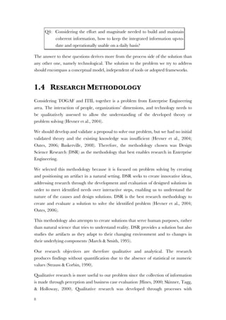 8
Q4: Considering the effort and magnitude needed to build and maintain
coherent information, how to keep the integrated information up-to-
date and operationally usable on a daily basis?
The answer to these questions derives more from the process side of the solution than
any other one, namely technological. The solution to the problem we try to address
should encompass a conceptual model, independent of tools or adopted frameworks.
1.4 RESEARCH METHODOLOGY
Considering TOGAF and ITIL together is a problem from Enterprise Engineering
area. The interaction of people, organizations’ dimensions, and technology needs to
be qualitatively assessed to allow the understanding of the developed theory or
problem solving (Hevner et al., 2004).
We should develop and validate a proposal to solve our problem, but we had no initial
validated theory and the existing knowledge was insufficient (Hevner et al., 2004;
Oates, 2006; Baskerville, 2008). Therefore, the methodology chosen was Design
Science Research (DSR) as the methodology that best enables research in Enterprise
Engineering.
We selected this methodology because it is focused on problem solving by creating
and positioning an artifact in a natural setting. DSR seeks to create innovative ideas,
addressing research through the development and evaluation of designed solutions in
order to meet identified needs over interactive steps, enabling us to understand the
nature of the causes and design solutions. DSR is the best research methodology to
create and evaluate a solution to solve the identified problem (Hevner et al., 2004;
Oates, 2006).
This methodology also attempts to create solutions that serve human purposes, rather
than natural science that tries to understand reality. DSR provides a solution but also
studies the artifacts as they adapt to their changing environment and to changes in
their underlying components (March & Smith, 1995).
Our research objectives are therefore qualitative and analytical. The research
produces findings without quantification due to the absence of statistical or numeric
values (Strauss & Corbin, 1990).
Qualitative research is more useful to our problem since the collection of information
is made through perception and business case evaluation (Hines, 2000; Skinner, Tagg,
& Holloway, 2000). Qualitative research was developed through processes with
 