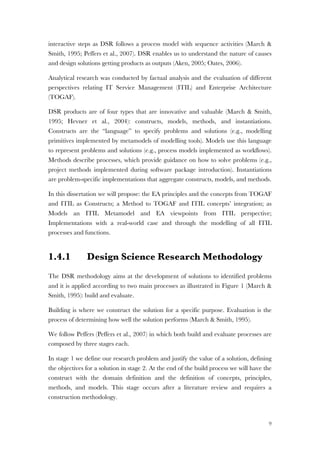 9
interactive steps as DSR follows a process model with sequence activities (March &
Smith, 1995; Peffers et al., 2007). DSR enables us to understand the nature of causes
and design solutions getting products as outputs (Aken, 2005; Oates, 2006).
Analytical research was conducted by factual analysis and the evaluation of different
perspectives relating IT Service Management (ITIL) and Enterprise Architecture
(TOGAF).
DSR products are of four types that are innovative and valuable (March & Smith,
1995; Hevner et al., 2004): constructs, models, methods, and instantiations.
Constructs are the “language” to specify problems and solutions (e.g., modelling
primitives implemented by metamodels of modelling tools). Models use this language
to represent problems and solutions (e.g., process models implemented as workflows).
Methods describe processes, which provide guidance on how to solve problems (e.g.,
project methods implemented during software package introduction). Instantiations
are problem-specific implementations that aggregate constructs, models, and methods.
In this dissertation we will propose: the EA principles and the concepts from TOGAF
and ITIL as Constructs; a Method to TOGAF and ITIL concepts’ integration; as
Models an ITIL Metamodel and EA viewpoints from ITIL perspective;
Implementations with a real-world case and through the modelling of all ITIL
processes and functions.
1.4.1 Design Science Research Methodology
The DSR methodology aims at the development of solutions to identified problems
and it is applied according to two main processes as illustrated in Figure 1 (March &
Smith, 1995): build and evaluate.
Building is where we construct the solution for a specific purpose. Evaluation is the
process of determining how well the solution performs (March & Smith, 1995).
We follow Peffers (Peffers et al., 2007) in which both build and evaluate processes are
composed by three stages each.
In stage 1 we define our research problem and justify the value of a solution, defining
the objectives for a solution in stage 2. At the end of the build process we will have the
construct with the domain definition and the definition of concepts, principles,
methods, and models. This stage occurs after a literature review and requires a
construction methodology.
 