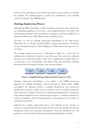 11
In the end, the undertaken research must be presented to expert audiences to validate
the proposal. We published papers to present our contribution to the scientific
research community, thus fulfilling stage 6.
Ontology Engineering Process
Although the DSR methodology is widely mentioned, apart from some orientations,
the methodology guidelines are not clear or rarely applied (Hevner et al., 2004). The
methodological guidelines’ lack of specificity or inadequacy indicates its high level of
abstraction (Peffers et al., 2007; Alturki, Gable, & Bandara, 2011).
Therefore, we used an ontology engineering methodology in the build process
(Ostrowski, 2011) to identify and define ITIL’s concepts and respective relationship,
creating ontological constructs. These findings are fundamental to the proposal as we
see further.
The ontology engineering process, as illustrated in Figure 2, is used with the
collaboration of practitioners from the same field apart from the more traditional
literature review (Ostrowski, Helfert, & Xie, 2012). Applying this technique allows us
to systematize a clear methodology, with defined steps and procedures, clarifying
knowledge before developing a solution to the research problem.
Figure 2 – Simplified Ontology Engineering (Ostrowski et al., 2012)
Ontology engineering methodology is very similar to the SABiO (Systematic
Approach for Building Ontologies) method proposed by (Falbo, 2004). SABiO
encompasses the following activities: (i) purpose identification and requirement
specification; (ii) capture existing relevant concepts as well as its relations, properties
and constraints; (iii) explicitly represent the captured conceptualization; (iv) integration
with existing ontologies for reuse and integration purposes; (v) ontology evaluation, to
verify the truthfulness with the ontology purpose and requirements; and finally (vi)
ontology documentation.
Following the ontology engineering process and reflecting on the structure of
concepts, we started by defining the domain and the terms that constitute the first step
defining the terms, their properties and purposes. From the identified terms and
properties we acknowledge their limitations and evaluated possible constraints.
Deﬁne
properties
Enumerate
terms
Create
concepts
Deﬁne
relations
 
