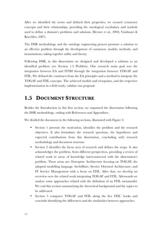 12
After we identified the terms and defined their properties, we created (construct)
concepts and their relationships, providing the ontological vocabulary and symbols
used to define a domain’s problems and solutions (Hevner et al., 2004; Vaishnavi &
Kuechler, 2007).
The DSR methodology and the ontology engineering process promote a solution to
an effective problem through the development of constructs, models, methods, and
instantiations, taking together utility and theory.
Following DSR, in this dissertation we designed and developed a solution to an
identified problem (see Section 1.3 Problem). Our research main goal was the
integration between EA and ITSM through the integration between TOGAF and
ITIL. We defined the constructs from the EA principles and a method to integrate the
TOGAF and ITIL concepts. The achieved models and viewpoints, and the respective
implementation in a field study, validate our proposal.
1.5 DOCUMENT STRUCTURE
Besides the Introduction in this first section, we organized the dissertation following
the DSR methodology, ending with References and Appendixes.
We divided the document in the following sections, illustrated with Figure 3:
• Section 1 presents the motivation, identifies the problem and the research
objectives. It also formulates the research questions, the hypotheses and
expected contributions from this dissertation, concluding with research
methodology and document structure.
• Section 2 identifies the focus area of research and defines the scope. It also
acknowledges the problem, from different perspectives, providing a review of
related work in areas of knowledge interconnected with the dissertation’s
problem. These areas are: Enterprise Architecture focusing on TOGAF; the
adopted modelling language ArchiMate; Service Oriented Architecture; and
IT Service Management with a focus on ITIL. After that, we develop an
overview over the related work integrating TOGAF and ITIL. Afterwards we
analyse some approaches related with the definition of an ITIL metamodel.
We end this section summarizing the theoretical background and the topics to
be addressed.
• Section 3 compares TOGAF and ITIL along the five ITIL’ books and
conclude identifying the differences and the similarities between approaches.
 