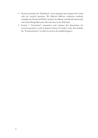 14
• Section 6 provides the “Evaluation” of our proposal and compares the results
with the research questions. We followed different evaluation methods;
including the Wand and Weber method, the Moody and Shanks framework,
and Action Design Research with interviews in the field study.
• Section 7 “Conclusion” summarizes and evaluates this dissertation, the
research questions as well as proposes themes for further work. Also includes
the “Communication” in which we present the published papers.
 