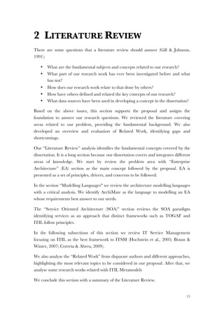 15
2 LITERATURE REVIEW
There are some questions that a literature review should answer (Gill & Johnson,
1991):
• What are the fundamental subjects and concepts related to our research?
• What part of our research work has ever been investigated before and what
has not?
• How does our research work relate to that done by others?
• How have others defined and related the key concepts of our research?
• What data sources have been used in developing a concept in the dissertation?
Based on the above issues, this section supports the proposal and assigns the
foundation to answer our research questions. We reviewed the literature covering
areas related to our problem, providing the fundamental background. We also
developed an overview and evaluation of Related Work, identifying gaps and
shortcomings.
Our “Literature Review” analysis identifies the fundamental concepts covered by the
dissertation. It is a long section because our dissertation covers and integrates different
areas of knowledge. We start by review the problem area with “Enterprise
Architecture” (EA) section as the main concept followed by the proposal. EA is
presented as a set of principles, drivers, and concerns to be followed.
In the section “Modelling Languages" we review the architecture modelling languages
with a critical analysis. We identify ArchiMate as the language to modelling an EA
whose requirements best answer to our needs.
The “Service Oriented Architecture (SOA)” section reviews the SOA paradigm
identifying services as an approach that distinct frameworks such as TOGAF and
ITIL follow principles.
In the following subsections of this section we review IT Service Management
focusing on ITIL as the best framework to ITSM (Hochstein et al., 2005; Braun &
Winter, 2007; Correia & Abreu, 2009).
We also analyse the “Related Work” from disparate authors and different approaches,
highlighting the most relevant topics to be considered in our proposal. After that, we
analyse some research works related with ITIL Metamodels
We conclude this section with a summary of the Literature Review.
 