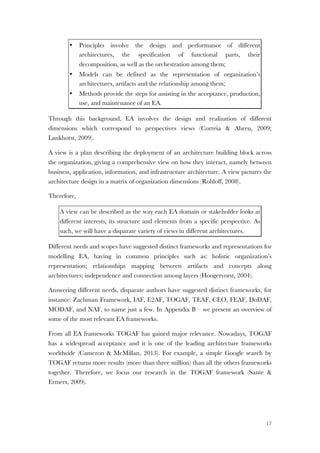 17
• Principles involve the design and performance of different
architectures, the specification of functional parts, their
decomposition, as well as the orchestration among them;
• Models can be defined as the representation of organization’s
architectures, artifacts and the relationship among them;
• Methods provide the steps for assisting in the acceptance, production,
use, and maintenance of an EA.
Through this background, EA involves the design and realization of different
dimensions which correspond to perspectives views (Correia & Abreu, 2009;
Lankhorst, 2009).
A view is a plan describing the deployment of an architecture building block across
the organization, giving a comprehensive view on how they interact, namely between
business, application, information, and infrastructure architecture. A view pictures the
architecture design in a matrix of organization dimensions (Rohloff, 2008).
Therefore,
A view can be described as the way each EA domain or stakeholder looks at
different interests, its structure and elements from a specific perspective. As
such, we will have a disparate variety of views in different architectures.
Different needs and scopes have suggested distinct frameworks and representations for
modelling EA, having in common principles such as: holistic organization’s
representation; relationships mapping between artifacts and concepts along
architectures; independence and connection among layers (Hoogervorst, 2004).
Answering different needs, disparate authors have suggested distinct frameworks, for
instance: Zachman Framework, IAF, E2AF, TOGAF, TEAF, CEO, FEAF, DoDAF,
MODAF, and NAF, to name just a few. In Appendix B – we present an overview of
some of the most relevant EA frameworks.
From all EA frameworks TOGAF has gained major relevance. Nowadays, TOGAF
has a widespread acceptance and it is one of the leading architecture frameworks
worldwide (Cameron & McMillan, 2013). For example, a simple Google search by
TOGAF returns more results (more than three million) than all the others frameworks
together. Therefore, we focus our research in the TOGAF framework (Sante &
Ermers, 2009).
 