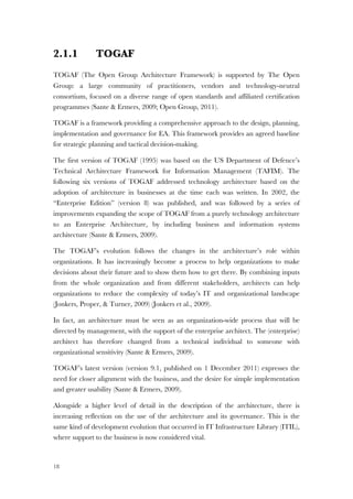 18
2.1.1 TOGAF
TOGAF (The Open Group Architecture Framework) is supported by The Open
Group: a large community of practitioners, vendors and technology-neutral
consortium, focused on a diverse range of open standards and affiliated certification
programmes (Sante & Ermers, 2009; Open Group, 2011).
TOGAF is a framework providing a comprehensive approach to the design, planning,
implementation and governance for EA. This framework provides an agreed baseline
for strategic planning and tactical decision-making.
The first version of TOGAF (1995) was based on the US Department of Defence’s
Technical Architecture Framework for Information Management (TAFIM). The
following six versions of TOGAF addressed technology architecture based on the
adoption of architecture in businesses at the time each was written. In 2002, the
“Enterprise Edition” (version 8) was published, and was followed by a series of
improvements expanding the scope of TOGAF from a purely technology architecture
to an Enterprise Architecture, by including business and information systems
architecture (Sante & Ermers, 2009).
The TOGAF’s evolution follows the changes in the architecture’s role within
organizations. It has increasingly become a process to help organizations to make
decisions about their future and to show them how to get there. By combining inputs
from the whole organization and from different stakeholders, architects can help
organizations to reduce the complexity of today’s IT and organizational landscape
(Jonkers, Proper, & Turner, 2009) (Jonkers et al., 2009).
In fact, an architecture must be seen as an organization-wide process that will be
directed by management, with the support of the enterprise architect. The (enterprise)
architect has therefore changed from a technical individual to someone with
organizational sensitivity (Sante & Ermers, 2009).
TOGAF’s latest version (version 9.1, published on 1 December 2011) expresses the
need for closer alignment with the business, and the desire for simple implementation
and greater usability (Sante & Ermers, 2009).
Alongside a higher level of detail in the description of the architecture, there is
increasing reflection on the use of the architecture and its governance. This is the
same kind of development evolution that occurred in IT Infrastructure Library (ITIL),
where support to the business is now considered vital.
 