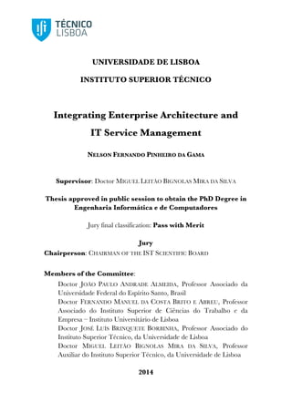 UNIVERSIDADE DE LISBOA
INSTITUTO SUPERIOR TÉCNICO
Integrating Enterprise Architecture and
IT Service Management
NELSON FERNANDO PINHEIRO DA GAMA
Supervisor: Doctor MIGUEL LEITÃO BIGNOLAS MIRA DA SILVA
Thesis approved in public session to obtain the PhD Degree in
Engenharia Informática e de Computadores
Jury final classification: Pass with Merit
Jury
Chairperson: CHAIRMAN OF THE IST SCIENTIFIC BOARD
Members of the Committee:
Doctor JOÃO PAULO ANDRADE ALMEIDA, Professor Associado da
Universidade Federal do Espírito Santo, Brasil
Doctor FERNANDO MANUEL DA COSTA BRITO E ABREU, Professor
Associado do Instituto Superior de Ciências do Trabalho e da
Empresa – Instituto Universitário de Lisboa
Doctor JOSÉ LUÍS BRINQUETE BORBINHA, Professor Associado do
Instituto Superior Técnico, da Universidade de Lisboa
Doctor MIGUEL LEITÃO BIGNOLAS MIRA DA SILVA, Professor
Auxiliar do Instituto Superior Técnico, da Universidade de Lisboa
2014
 